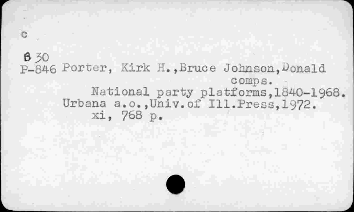 ﻿c
6 30
P-846 Porter, Kirk H.,Bruce Johnson,BonaId c omp s.
National party platforms,1840-1968.
Urbana a.o.,Univ.of Ill.Press,1972. xi, 768 p.